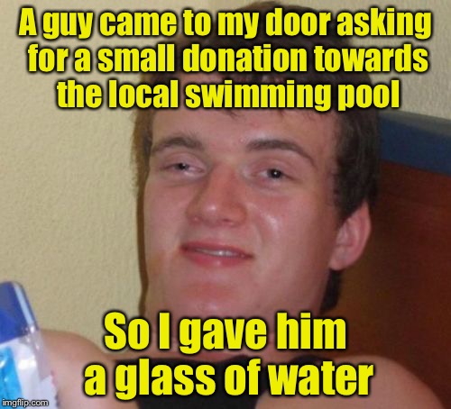 Charitable Donation | A guy came to my door asking for a small donation towards the local swimming pool; So I gave him a glass of water | image tagged in memes,10 guy | made w/ Imgflip meme maker