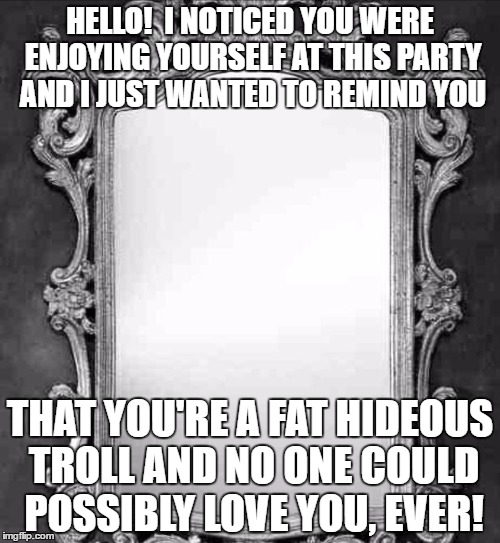 Mirror | HELLO!  I NOTICED YOU WERE ENJOYING YOURSELF AT THIS PARTY AND I JUST WANTED TO REMIND YOU; THAT YOU'RE A FAT HIDEOUS TROLL AND NO ONE COULD POSSIBLY LOVE YOU, EVER! | image tagged in mirror | made w/ Imgflip meme maker