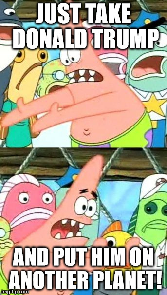 Put It Somewhere Else Patrick Meme | JUST TAKE DONALD TRUMP AND PUT HIM ON ANOTHER PLANET! | image tagged in memes,put it somewhere else patrick | made w/ Imgflip meme maker