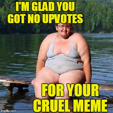 big woman, big heart | I'M GLAD YOU GOT NO UPVOTES FOR YOUR CRUEL MEME | image tagged in big woman big heart | made w/ Imgflip meme maker