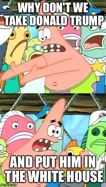 Put It Somewhere Else Patrick Meme | WHY DON'T WE TAKE DONALD TRUMP AND PUT HIM IN THE WHITE HOUSE | image tagged in memes,put it somewhere else patrick | made w/ Imgflip meme maker