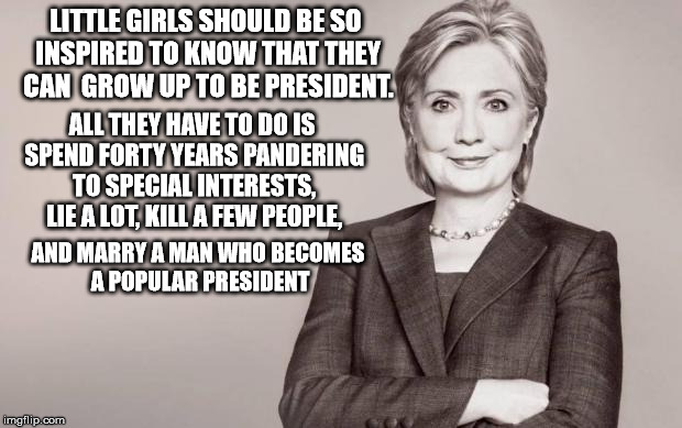 Hillary | LITTLE GIRLS SHOULD BE SO INSPIRED TO KNOW THAT THEY CAN  GROW UP TO BE PRESIDENT. ALL THEY HAVE TO DO IS SPEND FORTY YEARS PANDERING TO SPECIAL INTERESTS, LIE A LOT, KILL A FEW PEOPLE, AND MARRY A MAN WHO BECOMES A POPULAR PRESIDENT | image tagged in hillary | made w/ Imgflip meme maker