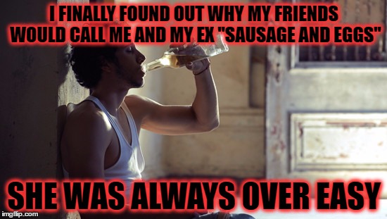 hurt and bitter? no.. i always sob uncontrollably at 9pm on friday  | I FINALLY FOUND OUT WHY MY FRIENDS WOULD CALL ME AND MY EX "SAUSAGE AND EGGS"; SHE WAS ALWAYS OVER EASY | image tagged in depression | made w/ Imgflip meme maker