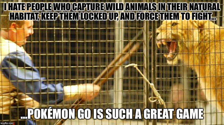 Pokémon Go teaches kids bad, nasty, evil things | I HATE PEOPLE WHO CAPTURE WILD ANIMALS IN THEIR NATURAL HABITAT, KEEP THEM LOCKED UP, AND FORCE THEM TO FIGHT... ...POKÉMON GO IS SUCH A GREAT GAME | image tagged in caged animal,pokemon go | made w/ Imgflip meme maker