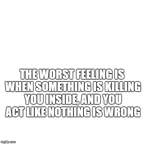 emotions | THE WORST FEELING IS WHEN SOMETHING IS KILLING YOU INSIDE, AND YOU ACT LIKE NOTHING IS WRONG | image tagged in life | made w/ Imgflip meme maker