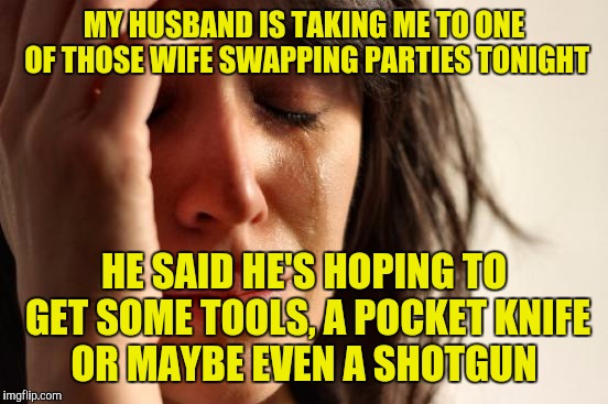 First World Problems Meme | MY HUSBAND IS TAKING ME TO ONE OF THOSE WIFE SWAPPING PARTIES TONIGHT; HE SAID HE'S HOPING TO GET SOME TOOLS, A POCKET KNIFE OR MAYBE EVEN A SHOTGUN | image tagged in memes,first world problems | made w/ Imgflip meme maker