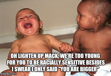 Poking fun at future black lives matter activist | OH LIGHTEN UP MACK, WE'RE TOO YOUNG FOR YOU TO BE RACIALLY SENSITIVE BESIDES I SWEAR I ONLY SAID "YOU ARE BIGGER" | image tagged in babies laughing,racism,racist,black lives matter | made w/ Imgflip meme maker