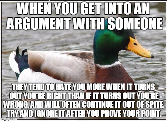Trolls, I'm talking to you... | WHEN YOU GET INTO AN ARGUMENT WITH SOMEONE; THEY TEND TO HATE YOU MORE WHEN IT TURNS OUT YOU'RE RIGHT THAN IF IT TURNS OUT YOU'RE WRONG, AND WILL OFTEN CONTINUE IT OUT OF SPITE. TRY AND IGNORE IT AFTER YOU PROVE YOUR POINT. | image tagged in memes,actual advice mallard,flame war,trolls,truth,psychology | made w/ Imgflip meme maker