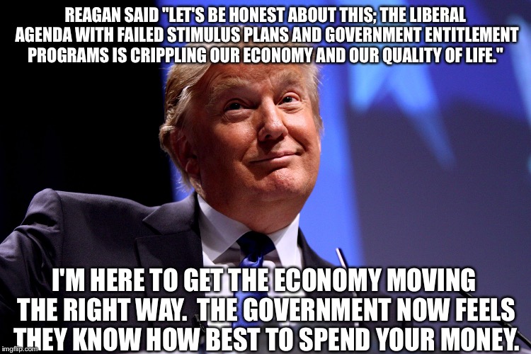 Donald Trump No2 | REAGAN SAID "LET'S BE HONEST ABOUT THIS; THE LIBERAL AGENDA WITH FAILED STIMULUS PLANS AND GOVERNMENT ENTITLEMENT PROGRAMS IS CRIPPLING OUR ECONOMY AND OUR QUALITY OF LIFE."; I'M HERE TO GET THE ECONOMY MOVING THE RIGHT WAY.  THE GOVERNMENT NOW FEELS THEY KNOW HOW BEST TO SPEND YOUR MONEY. | image tagged in donald trump no2 | made w/ Imgflip meme maker