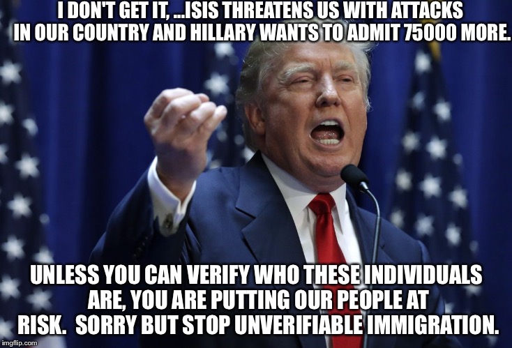 Trump | I DON'T GET IT, ...ISIS THREATENS US WITH ATTACKS IN OUR COUNTRY AND HILLARY WANTS TO ADMIT 75000 MORE. UNLESS YOU CAN VERIFY WHO THESE INDIVIDUALS ARE, YOU ARE PUTTING OUR PEOPLE AT RISK.  SORRY BUT STOP UNVERIFIABLE IMMIGRATION. | image tagged in trump | made w/ Imgflip meme maker