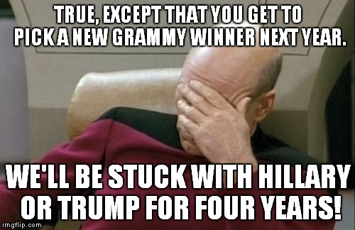 Captain Picard Facepalm Meme | TRUE, EXCEPT THAT YOU GET TO PICK A NEW GRAMMY WINNER NEXT YEAR. WE'LL BE STUCK WITH HILLARY OR TRUMP FOR FOUR YEARS! | image tagged in memes,captain picard facepalm | made w/ Imgflip meme maker