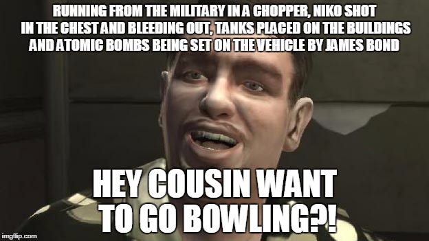 GTA 4 bowling | RUNNING FROM THE MILITARY IN A CHOPPER, NIKO SHOT IN THE CHEST AND BLEEDING OUT, TANKS PLACED ON THE BUILDINGS AND ATOMIC BOMBS BEING SET ON THE VEHICLE BY JAMES BOND; HEY COUSIN WANT TO GO BOWLING?! | image tagged in gta 4 bowling | made w/ Imgflip meme maker