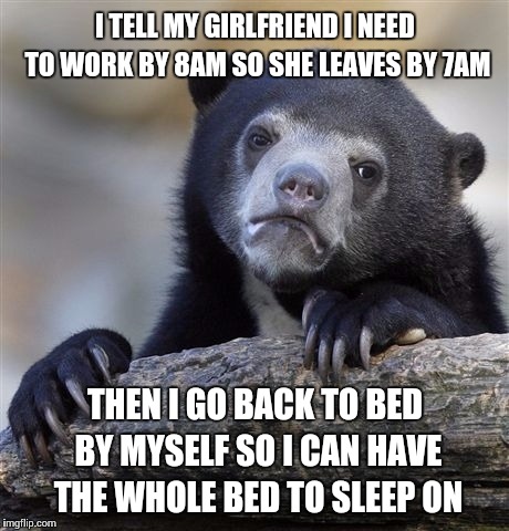 Confession Bear | I TELL MY GIRLFRIEND I NEED TO WORK BY 8AM SO SHE LEAVES BY 7AM; THEN I GO BACK TO BED BY MYSELF SO I CAN HAVE THE WHOLE BED TO SLEEP ON | image tagged in memes,confession bear,AdviceAnimals | made w/ Imgflip meme maker