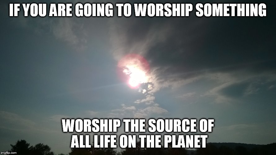 SUN of god | IF YOU ARE GOING TO WORSHIP SOMETHING; WORSHIP THE SOURCE OF ALL LIFE ON THE PLANET | image tagged in sun,god,perspective | made w/ Imgflip meme maker