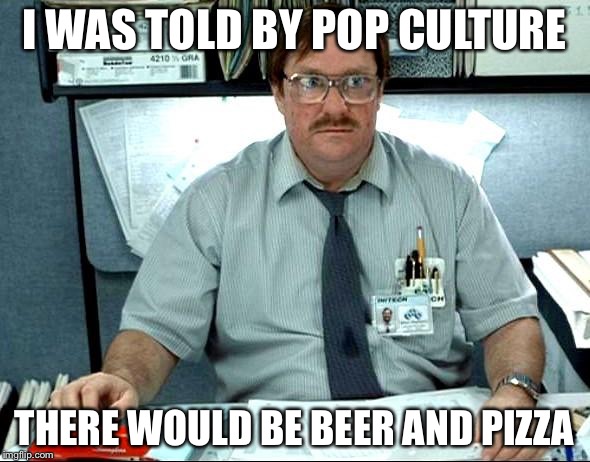 I Was Told There Would Be | I WAS TOLD BY POP CULTURE; THERE WOULD BE BEER AND PIZZA | image tagged in memes,i was told there would be,AdviceAnimals | made w/ Imgflip meme maker