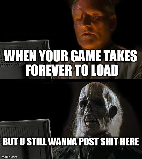 I'll Just Wait Here Meme | WHEN YOUR GAME TAKES FOREVER TO LOAD; BUT U STILL WANNA POST SHIT HERE | image tagged in memes,ill just wait here | made w/ Imgflip meme maker