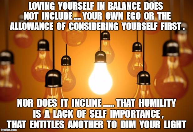 lightbulbs | LOVING  YOURSELF  IN  BALANCE  DOES  NOT  INCLUDE .... YOUR  OWN  EGO  OR  THE  ALLOWANCE  OF  CONSIDERING  YOURSELF  FIRST . NOR  DOES  IT  INCLINE ...... THAT  HUMILITY  IS  A  LACK  OF  SELF  IMPORTANCE ,  THAT  ENTITLES  ANOTHER  TO  DIM  YOUR  LIGHT | image tagged in lightbulbs | made w/ Imgflip meme maker