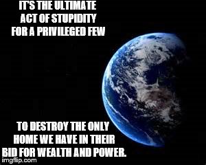 IT'S THE ULTIMATE ACT OF STUPIDITY FOR A PRIVILEGED FEW; TO DESTROY THE ONLY HOME WE HAVE IN THEIR BID FOR WEALTH AND POWER. | image tagged in earth1 | made w/ Imgflip meme maker