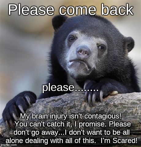 Confession Bear | Please come back; please........ My brain injury isn't contagious!  You can't catch it, I promise. Please don't go away...I don't want to be all alone dealing with all of this.  I'm Scared! | image tagged in memes,confession bear | made w/ Imgflip meme maker