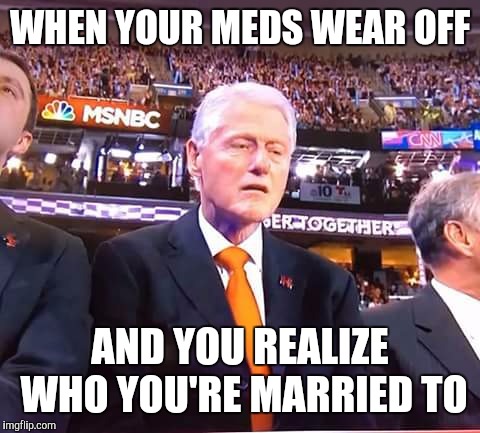 Clinton drugs | WHEN YOUR MEDS WEAR OFF; AND YOU REALIZE WHO YOU'RE MARRIED TO | image tagged in clinton drugs | made w/ Imgflip meme maker