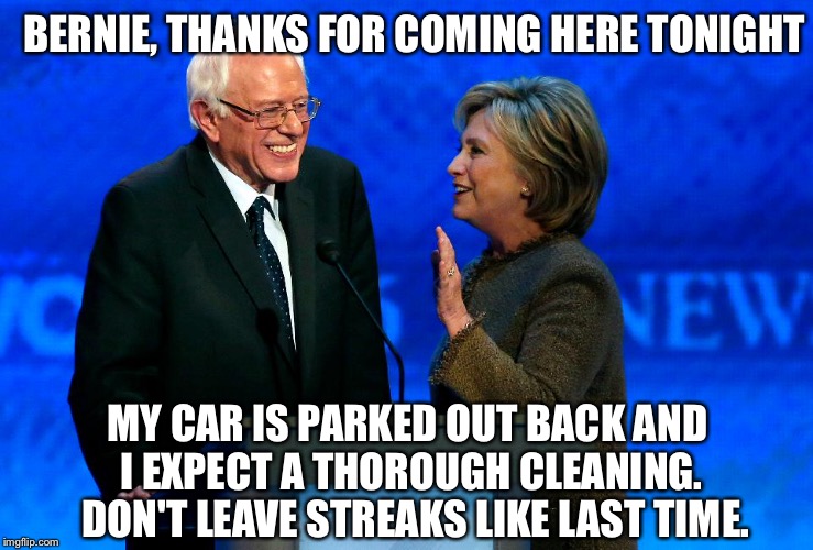 Bernie is a broken man.  Why support Hillary Clinton when Dems railroaded him? | BERNIE, THANKS FOR COMING HERE TONIGHT; MY CAR IS PARKED OUT BACK AND I EXPECT A THOROUGH CLEANING.  DON'T LEAVE STREAKS LIKE LAST TIME. | image tagged in bernie sanders,hillary,hillary clinton,feel the bern,democrats,neverhillary | made w/ Imgflip meme maker