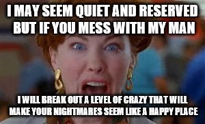 crazy mom | I MAY SEEM QUIET AND RESERVED BUT IF YOU MESS WITH MY MAN; I WILL BREAK OUT A LEVEL OF CRAZY THAT WILL MAKE YOUR NIGHTMARES SEEM LIKE A HAPPY PLACE | image tagged in crazy mom | made w/ Imgflip meme maker