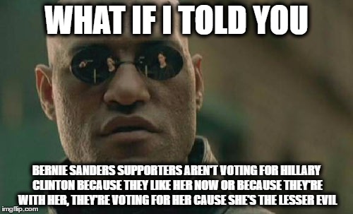 true! | WHAT IF I TOLD YOU; BERNIE SANDERS SUPPORTERS AREN'T VOTING FOR HILLARY CLINTON BECAUSE THEY LIKE HER NOW OR BECAUSE THEY'RE WITH HER, THEY'RE VOTING FOR HER CAUSE SHE'S THE LESSER EVIL | image tagged in memes,matrix morpheus,bernie sanders,hillary clinton | made w/ Imgflip meme maker
