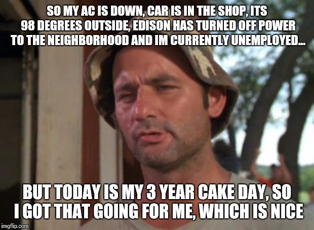 So I Got That Goin For Me Which Is Nice | SO MY AC IS DOWN, CAR IS IN THE SHOP, ITS 98 DEGREES OUTSIDE, EDISON HAS TURNED OFF POWER TO THE NEIGHBORHOOD AND IM CURRENTLY UNEMPLOYED... BUT TODAY IS MY 3 YEAR CAKE DAY, SO I GOT THAT GOING FOR ME, WHICH IS NICE | image tagged in memes,so i got that goin for me which is nice,AdviceAnimals | made w/ Imgflip meme maker