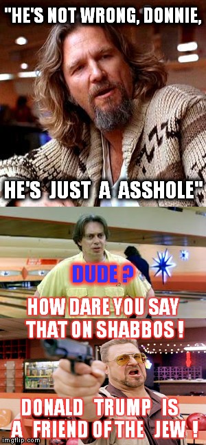 The Dude vs Walter, Donnie and Trump | "HE'S NOT WRONG, DONNIE, HE'S  JUST  A  ASSHOLE"; DUDE ? HOW DARE YOU SAY THAT ON SHABBOS ! DONALD   TRUMP   IS   A   FRIEND OF THE   JEW  ! | image tagged in funny meme,the dude,the big lebowski,political,donald trump,the dude vs walter | made w/ Imgflip meme maker