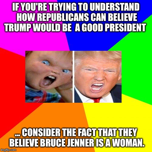 Blank Colored Background | IF YOU'RE TRYING TO UNDERSTAND HOW
REPUBLICANS CAN BELIEVE TRUMP WOULD BE 
A GOOD PRESIDENT; ... CONSIDER THE FACT THAT THEY 
BELIEVE BRUCE JENNER IS A WOMAN. | image tagged in memes,blank colored background | made w/ Imgflip meme maker