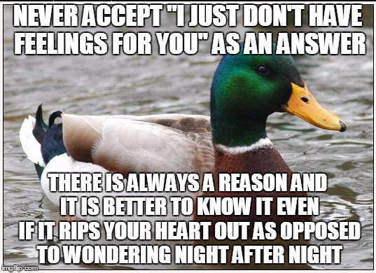 Actual Advice Mallard | NEVER ACCEPT "I JUST DON'T HAVE FEELINGS FOR YOU" AS AN ANSWER; THERE IS ALWAYS A REASON AND IT IS BETTER TO KNOW IT EVEN IF IT RIPS YOUR HEART OUT AS OPPOSED TO WONDERING NIGHT AFTER NIGHT | image tagged in memes,actual advice mallard | made w/ Imgflip meme maker