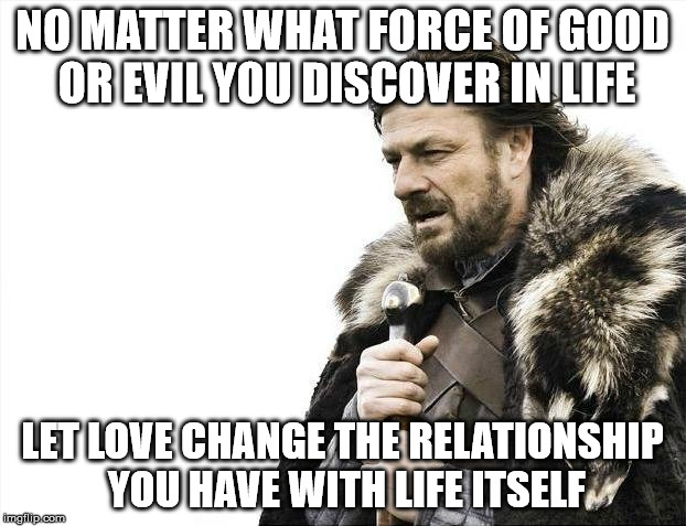 Brace Yourselves X is Coming Meme | NO MATTER WHAT FORCE OF GOOD OR EVIL YOU DISCOVER IN LIFE; LET LOVE CHANGE THE RELATIONSHIP YOU HAVE WITH LIFE ITSELF | image tagged in memes,brace yourselves x is coming | made w/ Imgflip meme maker