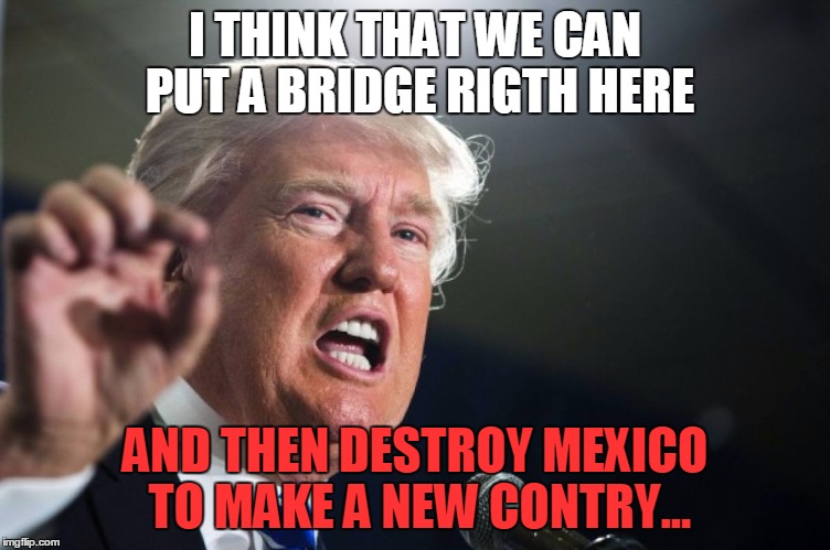 donald trump | I THINK THAT WE CAN PUT A BRIDGE RIGTH HERE; AND THEN DESTROY MEXICO TO MAKE A NEW CONTRY... | image tagged in donald trump | made w/ Imgflip meme maker