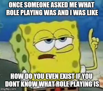 I'll Have You Know Spongebob Meme | ONCE SOMEONE ASKED ME WHAT ROLE PLAYING WAS AND I WAS LIKE; HOW DO YOU EVEN EXIST IF YOU DONT KNOW WHAT ROLE PLAYING IS | image tagged in memes,ill have you know spongebob | made w/ Imgflip meme maker