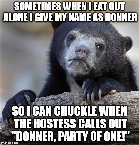 Confession Bear | SOMETIMES WHEN I EAT OUT ALONE I GIVE MY NAME AS DONNER; SO I CAN CHUCKLE WHEN THE HOSTESS CALLS OUT "DONNER, PARTY OF ONE!" | image tagged in memes,confession bear | made w/ Imgflip meme maker