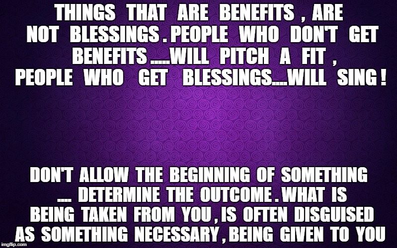 purple | THINGS   THAT   ARE   BENEFITS  ,  ARE  NOT   BLESSINGS . PEOPLE   WHO   DON'T   GET   BENEFITS .....WILL   PITCH   A   FIT  , PEOPLE   WHO    GET    BLESSINGS....WILL   SING ! DON'T  ALLOW  THE  BEGINNING  OF  SOMETHING  ....  DETERMINE  THE  OUTCOME . WHAT  IS  BEING  TAKEN  FROM  YOU , IS  OFTEN  DISGUISED  AS  SOMETHING  NECESSARY , BEING  GIVEN  TO  YOU | image tagged in purple | made w/ Imgflip meme maker