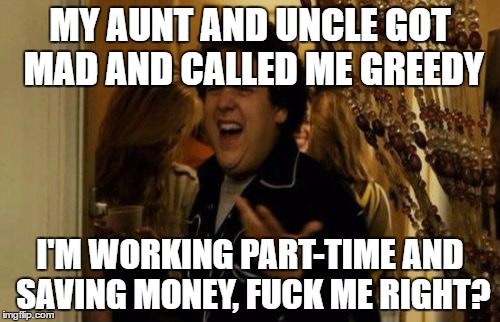 I Know Fuck Me Right Meme | MY AUNT AND UNCLE GOT MAD AND CALLED ME GREEDY; I'M WORKING PART-TIME AND SAVING MONEY, FUCK ME RIGHT? | image tagged in memes,i know fuck me right,AdviceAnimals | made w/ Imgflip meme maker