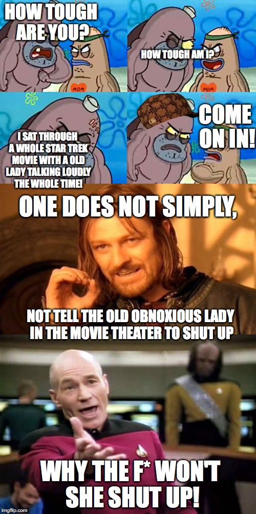 Seriously? why u no quit talking! | HOW TOUGH ARE YOU? HOW TOUGH AM I? COME ON IN! I SAT THROUGH A WHOLE STAR TREK MOVIE WITH A OLD LADY TALKING LOUDLY THE WHOLE TIME! ONE DOES NOT SIMPLY, NOT TELL THE OLD OBNOXIOUS LADY IN THE MOVIE THEATER TO SHUT UP; WHY THE F* WON'T SHE SHUT UP! | image tagged in one does not simply,how tough are you,picard wtf,star trek | made w/ Imgflip meme maker