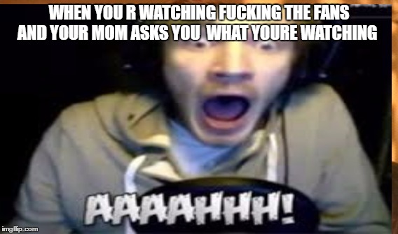 WHEN YOU R WATCHING FUCKING THE FANS AND YOUR MOM ASKS YOU  WHAT YOURE WATCHING | image tagged in pewdiepie,youtube,pewdiepie meme competion | made w/ Imgflip meme maker