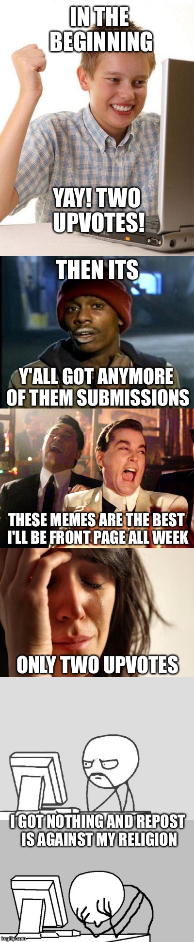 A Brief History of Becoming a Meme Addict. | IN THE BEGINNING; YAY! TWO UPVOTES! THEN ITS; Y'ALL GOT ANYMORE OF THEM SUBMISSIONS; THESE MEMES ARE THE BEST I'LL BE FRONT PAGE ALL WEEK; ONLY TWO UPVOTES; I GOT NOTHING AND REPOST IS AGAINST MY RELIGION | image tagged in memes,imgflip,welcome to imgflip,memers block,funny | made w/ Imgflip meme maker