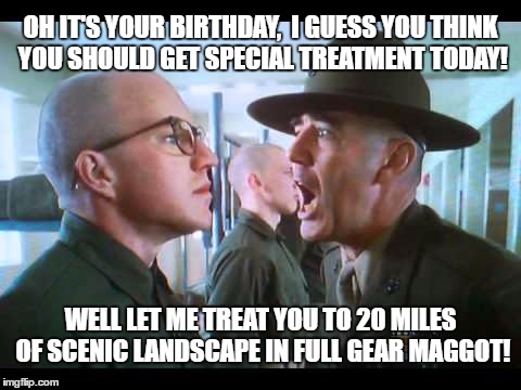 Happy Birthday | OH IT'S YOUR BIRTHDAY,  I GUESS YOU THINK YOU SHOULD GET SPECIAL TREATMENT TODAY! WELL LET ME TREAT YOU TO 20 MILES OF SCENIC LANDSCAPE IN FULL GEAR MAGGOT! | image tagged in tough,funny | made w/ Imgflip meme maker