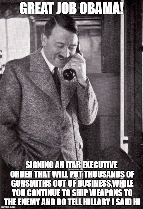 hitler | GREAT JOB OBAMA! SIGNING AN ITAR EXECUTIVE ORDER THAT WILL PUT THOUSANDS OF GUNSMITHS OUT OF BUSINESS,WHILE YOU CONTINUE TO SHIP WEAPONS TO THE ENEMY AND DO TELL HILLARY I SAID HI | image tagged in hitler | made w/ Imgflip meme maker