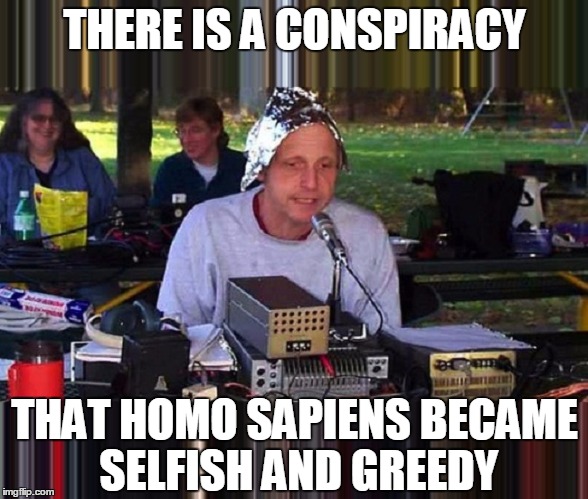 One of my conspiracy theories. | THERE IS A CONSPIRACY; THAT HOMO SAPIENS BECAME SELFISH AND GREEDY | image tagged in conspiracy homo sapiens,illuminati flat earth death nuclear holocaust | made w/ Imgflip meme maker