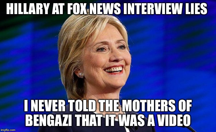 hillary clinton citizens united rich wealthy donors foundation c | HILLARY AT FOX NEWS INTERVIEW LIES; I NEVER TOLD THE MOTHERS OF BENGAZI THAT IT WAS A VIDEO | image tagged in hillary clinton citizens united rich wealthy donors foundation c | made w/ Imgflip meme maker