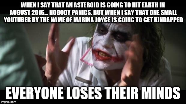 And everybody loses their minds | WHEN I SAY THAT AN ASTEROID IS GOING TO HIT EARTH IN AUGUST 2016... NOBODY PANICS. BUT WHEN I SAY THAT ONE SMALL YOUTUBER BY THE NAME OF MARINA JOYCE IS GOING TO GET KINDAPPED; EVERYONE LOSES THEIR MINDS | image tagged in memes,and everybody loses their minds | made w/ Imgflip meme maker