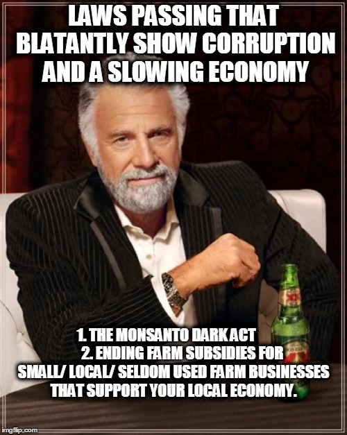 The Most Interesting Man In The World Meme | LAWS PASSING THAT BLATANTLY SHOW CORRUPTION AND A SLOWING ECONOMY; 1. THE MONSANTO DARK ACT           2. ENDING FARM SUBSIDIES FOR SMALL/ LOCAL/ SELDOM USED FARM BUSINESSES THAT SUPPORT YOUR LOCAL ECONOMY. | image tagged in memes,the most interesting man in the world | made w/ Imgflip meme maker