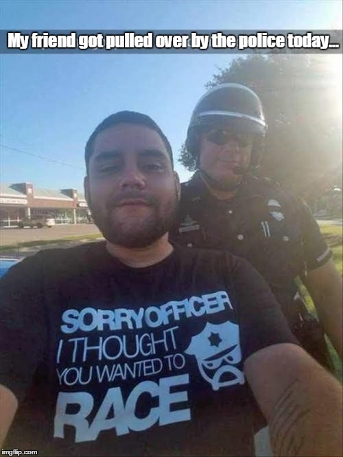 To be honest, he wasn't even driving. The officer was admiring his shirt.  | My friend got pulled over by the police today... | image tagged in race the police,funny meme | made w/ Imgflip meme maker