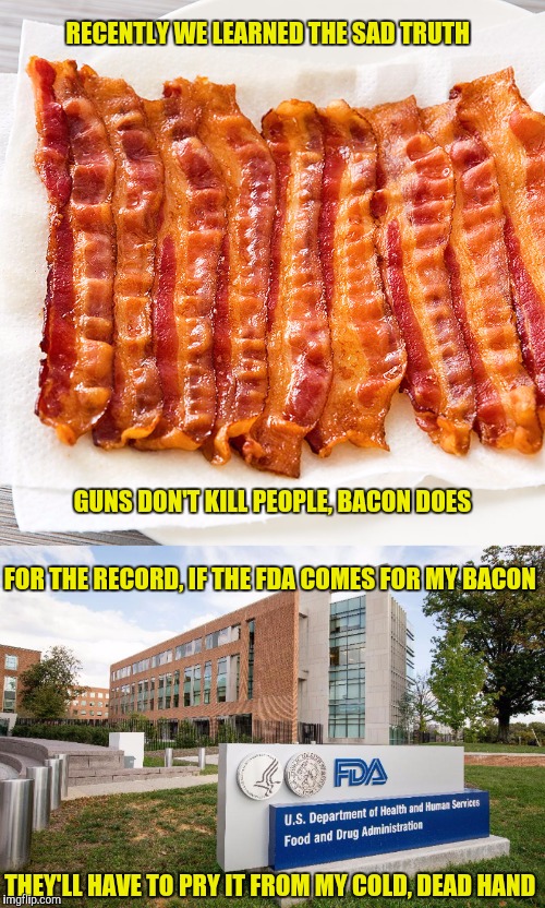 It will start with people on the no-fly list not being allowed to purchase bacon | RECENTLY WE LEARNED THE SAD TRUTH; GUNS DON'T KILL PEOPLE, BACON DOES; FOR THE RECORD, IF THE FDA COMES FOR MY BACON; THEY'LL HAVE TO PRY IT FROM MY COLD, DEAD HAND | image tagged in bacon,fda,guns | made w/ Imgflip meme maker