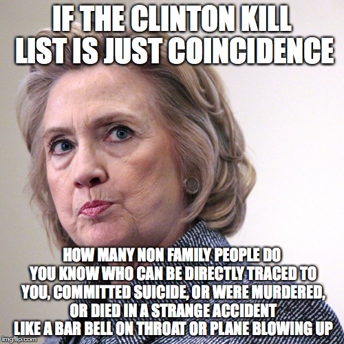 hillary clinton pissed | IF THE CLINTON KILL LIST IS JUST COINCIDENCE; HOW MANY NON FAMILY PEOPLE DO YOU KNOW WHO CAN BE DIRECTLY TRACED TO YOU, COMMITTED SUICIDE, OR WERE MURDERED, OR DIED IN A STRANGE ACCIDENT LIKE A BAR BELL ON THROAT OR PLANE BLOWING UP | image tagged in hillary clinton pissed | made w/ Imgflip meme maker