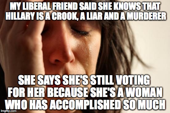 First World Problems Meme | MY LIBERAL FRIEND SAID SHE KNOWS THAT HILLARY IS A CROOK, A LIAR AND A MURDERER; SHE SAYS SHE'S STILL VOTING FOR HER BECAUSE SHE'S A WOMAN WHO HAS ACCOMPLISHED SO MUCH | image tagged in memes,first world problems | made w/ Imgflip meme maker